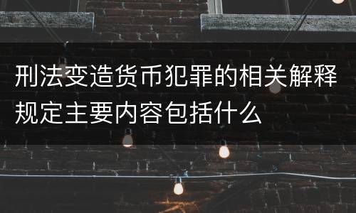 刑法变造货币犯罪的相关解释规定主要内容包括什么