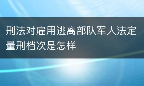 刑法对雇用逃离部队军人法定量刑档次是怎样