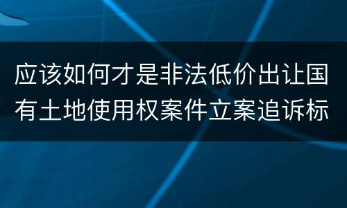 应该如何才是非法低价出让国有土地使用权案件立案追诉标准
