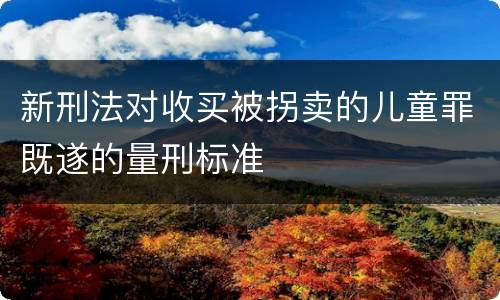 新刑法对收买被拐卖的儿童罪既遂的量刑标准