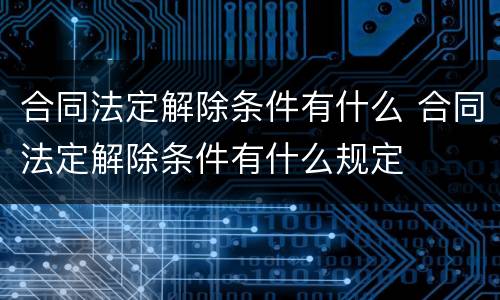 合同法定解除条件有什么 合同法定解除条件有什么规定