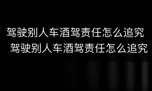 驾驶别人车酒驾责任怎么追究 驾驶别人车酒驾责任怎么追究呢