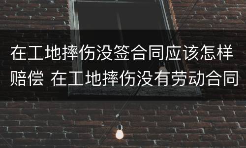 在工地摔伤没签合同应该怎样赔偿 在工地摔伤没有劳动合同怎么去认定工伤