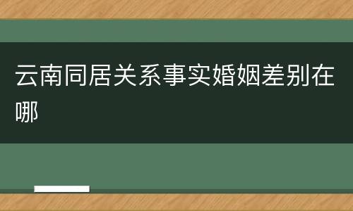 云南同居关系事实婚姻差别在哪