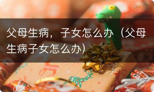 父母生病，子女怎么办（父母生病子女怎么办）