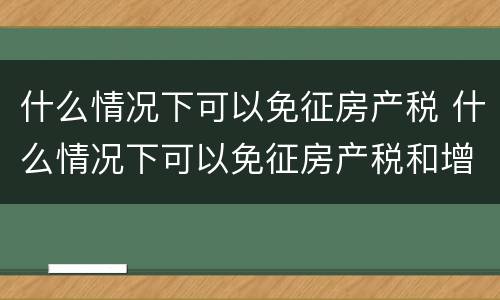 什么情况下可以免征房产税 什么情况下可以免征房产税和增值税