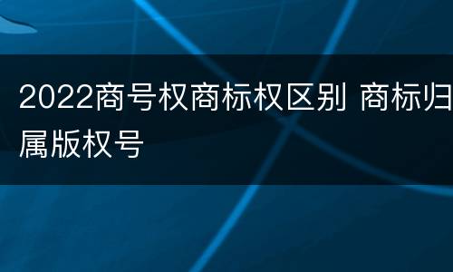 2022商号权商标权区别 商标归属版权号
