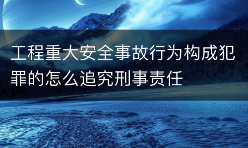 工程重大安全事故行为构成犯罪的怎么追究刑事责任