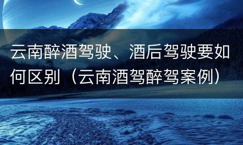 云南醉酒驾驶、酒后驾驶要如何区别（云南酒驾醉驾案例）
