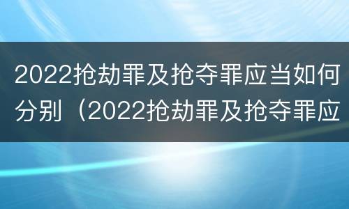 2022抢劫罪及抢夺罪应当如何分别（2022抢劫罪及抢夺罪应当如何分别辩护）