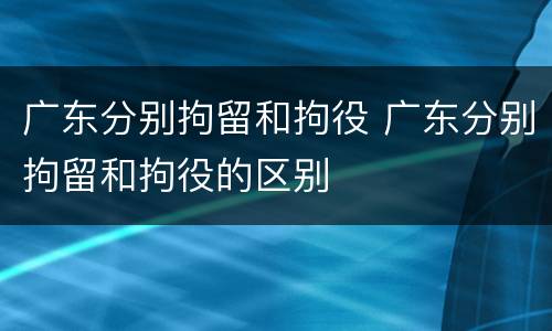 广东分别拘留和拘役 广东分别拘留和拘役的区别