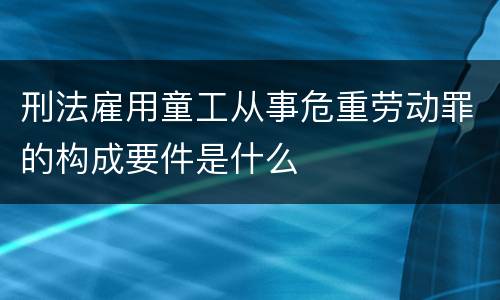 刑法雇用童工从事危重劳动罪的构成要件是什么