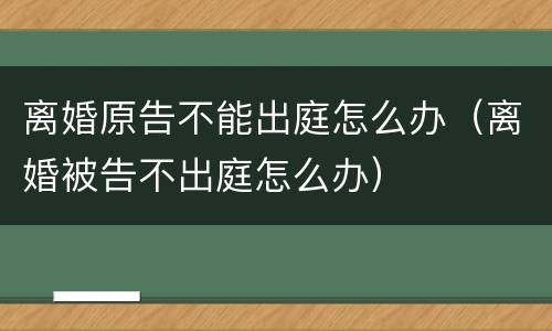 离婚原告不能出庭怎么办（离婚被告不出庭怎么办）