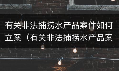 有关非法捕捞水产品案件如何立案（有关非法捕捞水产品案件如何立案起诉）