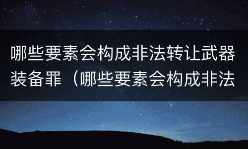 哪些要素会构成非法转让武器装备罪（哪些要素会构成非法转让武器装备罪名）