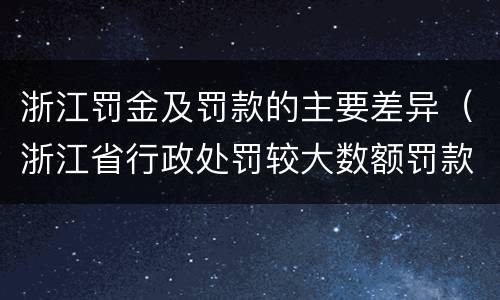 浙江罚金及罚款的主要差异（浙江省行政处罚较大数额罚款怎么界定）