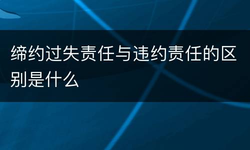 缔约过失责任与违约责任的区别是什么