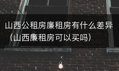 山西公租房廉租房有什么差异（山西廉租房可以买吗）