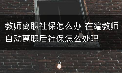 教师离职社保怎么办 在编教师自动离职后社保怎么处理