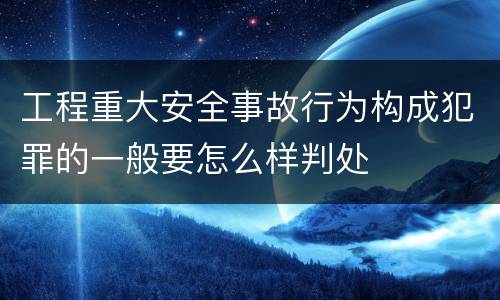 工程重大安全事故行为构成犯罪的一般要怎么样判处