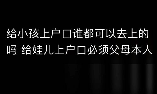 给小孩上户口谁都可以去上的吗 给娃儿上户口必须父母本人吗