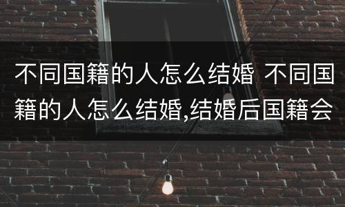 不同国籍的人怎么结婚 不同国籍的人怎么结婚,结婚后国籍会发生变化吗