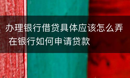办理银行借贷具体应该怎么弄 在银行如何申请贷款