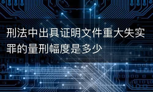 刑法中出具证明文件重大失实罪的量刑幅度是多少