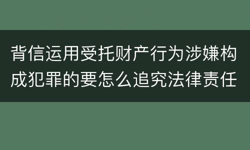 背信运用受托财产行为涉嫌构成犯罪的要怎么追究法律责任