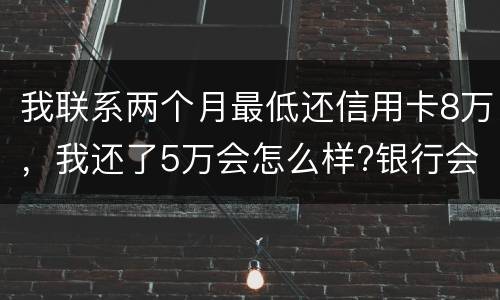 我联系两个月最低还信用卡8万，我还了5万会怎么样?银行会对我起诉吗，