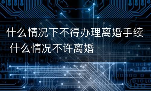 什么情况下不得办理离婚手续 什么情况不许离婚