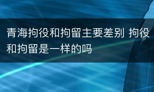 青海拘役和拘留主要差别 拘役和拘留是一样的吗