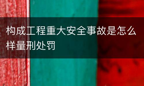 构成工程重大安全事故是怎么样量刑处罚