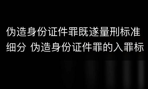 伪造身份证件罪既遂量刑标准细分 伪造身份证件罪的入罪标准