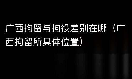 广西拘留与拘役差别在哪（广西拘留所具体位置）