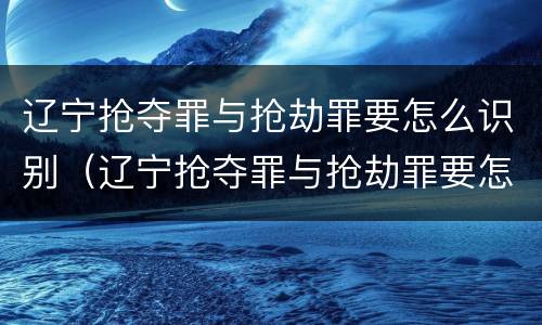 辽宁抢夺罪与抢劫罪要怎么识别（辽宁抢夺罪与抢劫罪要怎么识别的）