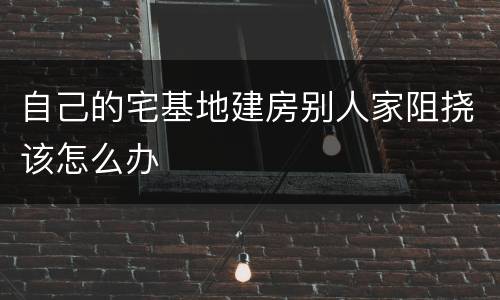 自己的宅基地建房别人家阻挠该怎么办