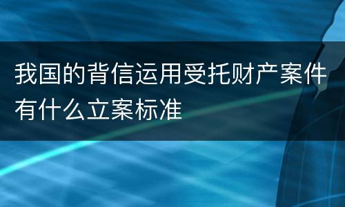 我国的背信运用受托财产案件有什么立案标准