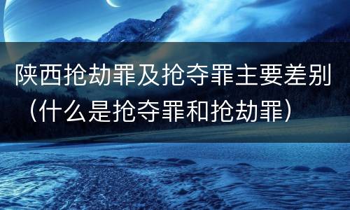 陕西抢劫罪及抢夺罪主要差别（什么是抢夺罪和抢劫罪）