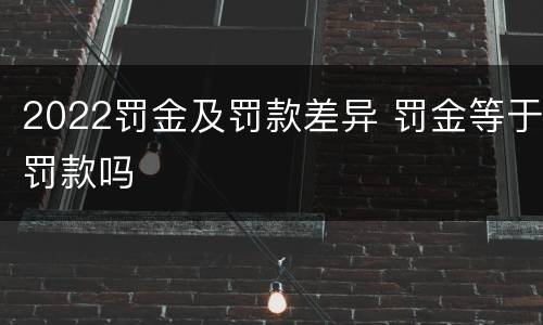 2022罚金及罚款差异 罚金等于罚款吗