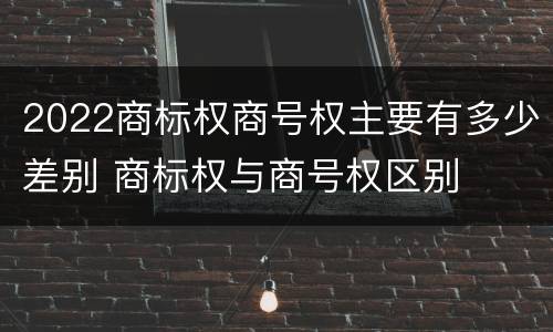 2022商标权商号权主要有多少差别 商标权与商号权区别