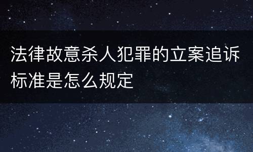 法律故意杀人犯罪的立案追诉标准是怎么规定