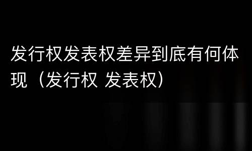 发行权发表权差异到底有何体现（发行权 发表权）