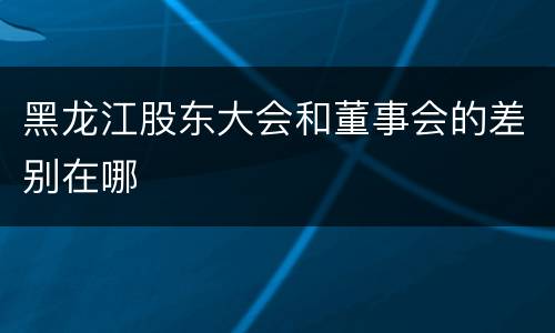黑龙江股东大会和董事会的差别在哪