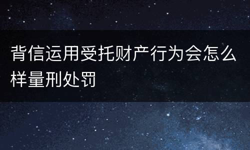 背信运用受托财产行为会怎么样量刑处罚