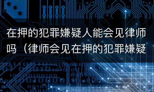 在押的犯罪嫌疑人能会见律师吗（律师会见在押的犯罪嫌疑人会被监听吗）