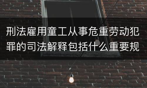 刑法雇用童工从事危重劳动犯罪的司法解释包括什么重要规定