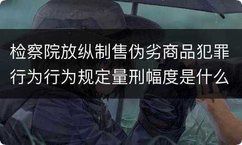 检察院放纵制售伪劣商品犯罪行为行为规定量刑幅度是什么