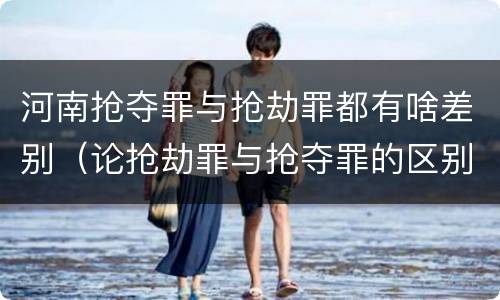 河南抢夺罪与抢劫罪都有啥差别（论抢劫罪与抢夺罪的区别）