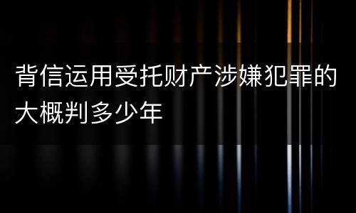 背信运用受托财产涉嫌犯罪的大概判多少年